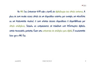 Ao ADC (ou Conversor A/D) cabe a tarefa de digitalização dos sinais sonoros. A
placa de som recebe esses sinais de um dispositivo externo, por exemplo, um microfone
ou um instrumento musical. O som oriundo desses dispositivos é disponibilizado por
sinais analógicos. Todavia, os computadores só trabalham com informações digitais,
sendo necessário, portanto, fazer uma conversão de analógico para digital. É exactamente
isso que o ADC faz.




      www.joaoleal.net                   Formador: João José Leal                             10
 