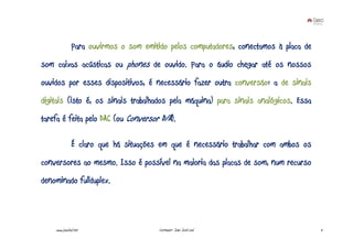 Para ouvirmos o som emitido pelos computadores, conectamos à placa de
som caixas acústicas ou phones de ouvido. Para o áudio chegar até os nossos
ouvidos por esses dispositivos, é necessário fazer outra conversão: a de sinais
digitais (isto é, os sinais trabalhados pela máquina) para sinais analógicos. Essa
tarefa é feita pelo DAC (ou Conversor D/A).

               É claro que há situações em que é necessário trabalhar com ambos os
conversores ao mesmo. Isso é possível na maioria das placas de som, num recurso
denominado fullduplex.



    www.joaoleal.net                    Formador: João José Leal                       11
 