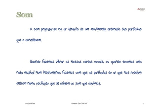 Som
             O som propaga-se no ar através de um movimento ordenado das partículas

que o constituem.



             Quando fazemos vibrar as nossas cordas vocais, ou quando tocamos uma

nota musical num instrumento, fazemos com que as partículas do ar que nos rodeiam

entrem numa oscilação que dá origem ao som que ouvimos.



     www.joaoleal.net                 Formador: João José Leal                        2
 