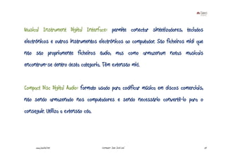 Musical Instrument Digital Interface: permite conectar sintetizadores, teclados
electrónicos e outros instrumentos electrónicos ao computador. São ficheiros midi que
não são propriamente ficheiros áudio, mas como armazenam notas musicais
encontram-se dentro desta categoria. Têm extensão mid.


Compact Disc Digital Audio: formato usado para codificar música em discos comerciais,
não sendo armazenado nos computadores e sendo necessário convertê-lo para o
conseguir. Utiliza a extensão cda.




     www.joaoleal.net                Formador: João José Leal                           24
 