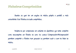 Ficheiros Comprimidos

              Quando se quer ter um arquivo de música próprio e portátil, o mais
conveniente é ter ficheiros de áudio comprimidos.




              Designa-se por compressão um conjunto de algoritmos que tanto comprime
como descomprime um ficheiro de som. Os codecs (COmpression/DECompression)
permitem comprimir o ficheiro num gravador ou permitem ouvir o som no leitor de
música.

     www.joaoleal.net                  Formador: João José Leal                        25
 