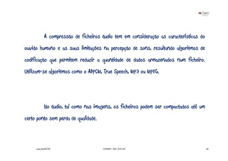 A compressão de ficheiros áudio tem em consideração as características do
ouvido humano e as suas limitações na percepção de sons, resultando algoritmos de
codificação que permitem reduzir a quantidade de dados armazenados num ficheiro.
Utilizam-se algoritmos como o ADPCM, True Speech, MP3 ou MPEG.




              No áudio, tal como nas imagens, os ficheiros podem ser compactados até um
certo ponto sem perda de qualidade.



     www.joaoleal.net                   Formador: João José Leal                          26
 