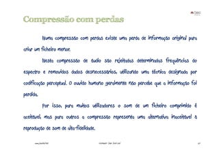 Compressão com perdas

               Numa compressão com perdas existe uma perda de informação original para
criar um ficheiro menor.
               Nesta compressão de áudio são rejeitadas determinadas frequências do
espectro e removidos dados desnecessários, utilizando uma técnica designada por
codificação perceptual. O ouvido humano geralmente não percebe que a informação foi
perdida.
               Por isso, para muitos utilizadores o som de um ficheiro comprimido é
aceitável, mas para outros a compressão representa uma alternativa inaceitável à
reprodução de som de alta-fidelidade.

      www.joaoleal.net                  Formador: João José Leal                         27
 