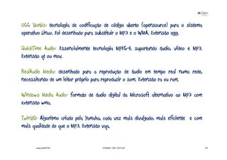 OGG Vorbis: tecnologia de codificação de código aberto (opensource) para o sistema
operativo Linux. Foi desenhado para substituir o MP3 e o WMA. Extensão ogg.

QuickTime Audio: Essencialmente tecnologia MPEG-4, suportando áudio, vídeo e MP3.
Extensão qt ou mov.

RealAudio Media: desenhado para a reprodução de áudio em tempo real numa rede,
necessitando de um leitor próprio para reproduzir o som. Extensão ra ou ram.

Windows Media Audio: formato de áudio digital da Microsoft alternativo ao MP3 com
extensão wma.

TwinVQ: Algoritmo criado pela Yamaha, cada vez mais divulgado, mais eficiente e com
mais qualidade do que o MP3. Extensão vqa.


      www.joaoleal.net               Formador: João José Leal                         29
 
