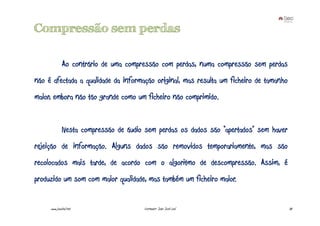 Compressão sem perdas

              Ao contrário de uma compressão com perdas, numa compressão sem perdas
não é afectada a qualidade da informação original, mas resulta um ficheiro de tamanho
maior, embora não tão grande como um ficheiro não comprimido.


              Nesta compressão de áudio sem perdas os dados são “apertados” sem haver
rejeição de informação. Alguns dados são removidos temporariamente, mas são
recolocados mais tarde, de acordo com o algoritmo de descompressão. Assim, é
produzido um som com maior qualidade, mas também um ficheiro maior.


     www.joaoleal.net                  Formador: João José Leal                         30
 