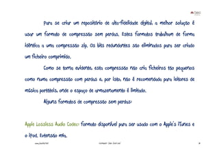 Para se criar um repositório de alta-fidelidade digital, a melhor solução é
usar um formato de compressão sem perdas. Estes formatos trabalham de forma
idêntica a uma compressão zip. Os bits redundantes são eliminados para ser criado
um ficheiro comprimido.
              Como se torna evidente, esta compressão não cria ficheiros tão pequenos
como numa compressão com perdas e, por isto, não é recomendada para leitores de
música portáteis, onde o espaço de armazenamento é limitado.
              Alguns formatos de compressão sem perdas:


Apple Lossless Audio Codec: formato disponível para ser usado com o Apple’s iTunes e
o iPod. Extensão m4a.
    www.joaoleal.net                     Formador: João José Leal                           31
 