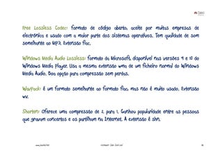 Free Lossless Codec: formato de código aberto, aceite por muitas empresas de
electrónica e usado com a maior parte dos sistemas operativos. Tem qualidade de som
semelhante ao MP3. Extensão flac.

Windows Media Audio Lossless: formato da Microsoft, disponível nas versões 9 e 10 do
Windows Media Player. Usa a mesma extensão wma de um ficheiro normal do Windows
Media Audio. Boa opção para compressão sem perdas.

WavPack: é um formato semelhante ao formato flac, mas não é muito usado. Extensão
wv.

Shorten: Oferece uma compressão de 2 para 1. Ganhou popularidade entre as pessoas
que gravam concertos e os partilham na Internet. A extensão é shn.


      www.joaoleal.net               Formador: João José Leal                          32
 