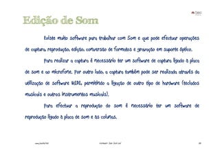 Edição de Som
              Existe muito software para trabalhar com Som e que pode efectuar operações
de captura, reprodução, edição, conversão de formatos e gravação em suporte óptico.
              Para realizar a captura é necessário ter um software de captura ligado à placa
de som e ao microfone. Por outro lado, a captura também pode ser realizada através da
utilização de software MIDI, permitindo a ligação de outro tipo de hardware (teclados
musicais e outros instrumentos musicais).
              Para efectuar a reprodução do som é necessário ter um software de
reprodução ligado à placa de som e às colunas.



    www.joaoleal.net                     Formador: João José Leal                          33
 