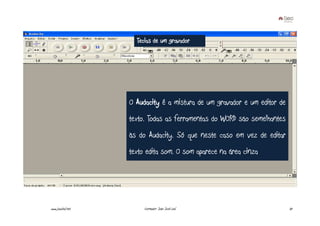 Teclas de um gravador




                   O Audacity é a mistura de um gravador e um editor de
                   texto. Todas as ferramentas do WORD são semelhantes
                   às do Audacity. Só que neste caso em vez de editar
                   texto edita som. O som aparece na área cinza




www.joaoleal.net        Formador: João José Leal                          37
 