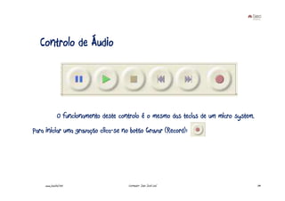 Controlo de Áudio




              O funcionamento deste controlo é o mesmo das teclas de um micro system.
Para iniciar uma gravação clica-se no botão Gravar (Record):




    www.joaoleal.net                   Formador: João José Leal                         39
 