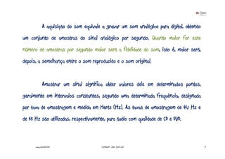 A aquisição do som equivale a gravar um som analógico para digital, obtendo
um conjunto de amostras do sinal analógico por segundo. Quanto maior for este
número de amostras por segundo maior será a fidelidade do som, isto é, maior será,
depois, a semelhança entre o som reproduzido e o som original.


             Amostrar um sinal significa obter valores dele em determinados pontos,
geralmente em intervalos constantes, segundo uma determinada frequência, designada
por taxa de amostragem e medida em Hertz (Hz). As taxas de amostragem de 44,1 Hz e
de 48 Hz são utilizadas, respectivamente, para áudio com qualidade de CD e DVD.



      www.joaoleal.net                   Formador: João José Leal                          4
 