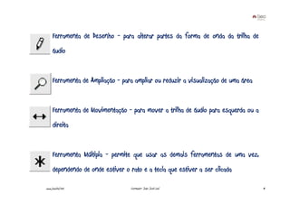 Ferramenta de Desenho - para alterar partes da forma de onda da trilha de
     áudio


     Ferramenta de Ampliação - para ampliar ou reduzir a visualização de uma área


     Ferramenta de Movimentação - para mover a trilha de áudio para esquerda ou a
     direita


     Ferramenta Múltipla - permite que usar as demais ferramentas de uma vez,
     dependendo de onde estiver o rato e a tecla que estiver a ser clicada

www.joaoleal.net                   Formador: João José Leal                         41
 
