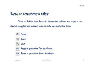 Barra de Ferramentas Editar
              Todos os botões desta barra de ferramentas realizam uma acção e com
algumas excepções, elas possuem teclas de atalho para economizar tempo.


                       Cortar
                       Copiar
                       Colar
                       Apagar o que estiver fora da selecção
                       Apagar o que estiver dentro da selecção

    www.joaoleal.net                           Formador: João José Leal             43
 