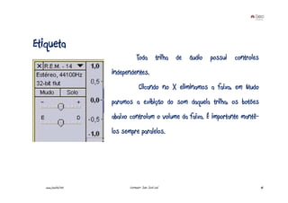 Etiqueta
                                  Toda trilha de áudio possui controles
                      independentes.
                                    Clicando no X eliminamos a faixa, em Mudo
                      paramos a exibição do som daquela trilha, os botões
                      abaixo controlam o volume da faixa. É importante mantê-
                      los sempre paralelos.




   www.joaoleal.net          Formador: João José Leal                           46
 