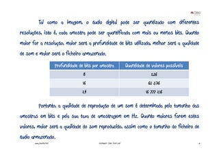 Tal como a imagem, o áudio digital pode ser quantizado com diferentes
resoluções, isto é, cada amostra pode ser quantificada com mais ou menos bits. Quanto
maior for a resolução, maior será a profundidade de bits utilizada, melhor será a qualidade
de som e maior será o ficheiro armazenado.
                          Profundidade de bits por amostra                  Quantidade de valores possíveis
                                         8                                                256
                                         16                                             65 536
                                        24                                             16 777 216

           Portanto, a qualidade de reprodução de um som é determinada pelo tamanho das
amostras em bits e pela sua taxa de amostragem em Hz. Quanto maiores forem estes
valores, maior será a qualidade do som reproduzido, assim como o tamanho do ficheiro de
áudio armazenado.
       www.joaoleal.net                          Formador: João José Leal                                     5
 