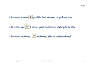 A ferramenta Desenho         possibilita fazer alterações no gráfico da onda.


A ferramenta Lupa        é utilizada quando necessitamos ampliar parte da trilha.


A ferramenta Movimentar          movimenta a trilha no sentido horizontal.




      www.joaoleal.net                 Formador: João José Leal                     50
 