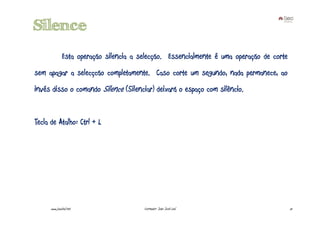 Silence
               Esta operação silencia a selecção. Essencialmente é uma operação de corte
sem apagar a selecçcão completamente. Caso corte um segundo, nada permanece, ao
invés disso o comando Silence (Silenciar) deixará o espaço com silêncio.


Tecla de Atalho: Ctrl + L




      www.joaoleal.net                   Formador: João José Leal                          51
 