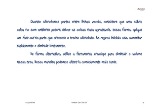 Quando silenciamos partes entre linhas vocais, considere que uma súbita
caída no som ambiente poderá deixar as coisas nada agradáveis, dessa forma, aplique
um fade out na parte que antecede o trecho silenciado. As regras iniciais são, aumentar
rapidamente e diminuir lentamente.
              De forma alternativa, utilize a ferramenta envelope para diminuir o volume
nessa área. Dessa maneira podemos alterá-la comodamente mais tarde.




     www.joaoleal.net                    Formador: João José Leal                          52
 