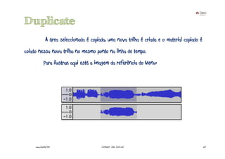 Duplicate
                A área seleccionada é copiada, uma nova trilha é criada e o material copiado é
colado nessa nova trilha no mesmo ponto na linha de tempo.
              Para ilustrar, aqui está a imagem da referência do Menu:




     www.joaoleal.net                      Formador: João José Leal                              53
 