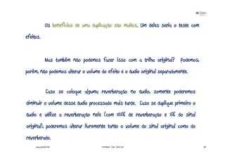 Os benefícios de uma duplicação são muitos. Um deles seria o teste com
efeitos.


               Mas também não podemos fazer isso com a trilha original? Podemos,
porém, não podemos alterar o volume do efeito e o áudio original separadamente.


                Caso se coloque alguma reverberação no áudio, somente poderemos
diminuir o volume desse áudio processado mais tarde. Caso se duplique primeiro o
áudio e utilize a reverberação nele (com 100% de reverberação e 0% do sinal
original), poderemos alterar livremente tanto o volume do sinal original como do
reverberado.
     www.joaoleal.net                   Formador: João José Leal                        54
 