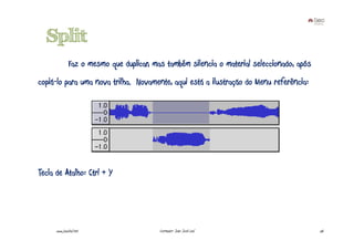 Split
               Faz o mesmo que duplicar, mas também silencia o material seleccionado, após
copiá-lo para uma nova trilha. Novamente, aqui está a ilustração do Menu referência:




Tecla de Atalho: Ctrl + Y




      www.joaoleal.net                     Formador: João José Leal                          56
 