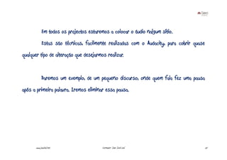 Em todos os projectos estaremos a colocar o áudio nalgum sítio.
             Estas são técnicas, facilmente realizadas com o Audacity, para cobrir quase
qualquer tipo de alteração que desejarmos realizar.


             Daremos um exemplo, de um pequeno discurso, onde quem fala fez uma pausa
após a primeira palavra. Iremos eliminar essa pausa.




       www.joaoleal.net                   Formador: João José Leal                         57
 