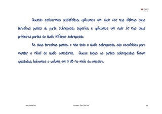 Quando estivermos satisfeitos, aplicamos um Fade Out nas últimas duas
terceiras partes da parte sobreposta superior, e aplicamos um Fade In nas duas
primeiras partes do áudio inferior sobreposto.
              As duas terceiras partes, e não todo o áudio sobreposto, são escolhidos para
manter o nível de áudio constante.               Quase todas as partes sobrepostas foram
ajustadas, baixamos o volume em 3 dB no meio da amostra.




     www.joaoleal.net                    Formador: João José Leal                            62
 