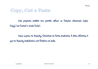 Copy, Cut e Paste

             Este programa também nos permite utilizar as funções universais Copiar
(Copy), Cut (Cortar) e Paste (Colar).


             Estas acções, no Audacity, funcionam de forma tradicional. A única diferença é
que no Audacity trabalhamos com ficheiros de áudio.




      www.joaoleal.net                   Formador: João José Leal                             64
 