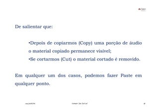 De salientar que:


         •Depois de copiarmos (Copy) uma porção de áudio
         o material copiado permanece visível;
         •Se cortarmos (Cut) o material cortado é removido.


Em qualquer um dos casos, podemos fazer Paste em
qualquer ponto.



    www.joaoleal.net        Formador: João José Leal          65
 