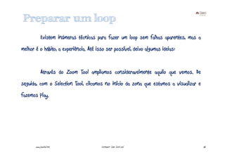 Preparar um loop
            Existem inúmeras técnicas para fazer um loop sem falhas aparentes, mas a
melhor é o hábito, a experiência. Até isso ser possível, deixo algumas ideias:


            Através do Zoom Tool ampliamos consideravelmente aquilo que vemos. De
seguida, com o Selection Tool, clicamos no início da zona que estamos a visualizar e
fazemos Play.




       www.joaoleal.net                 Formador: João José Leal                       66
 
