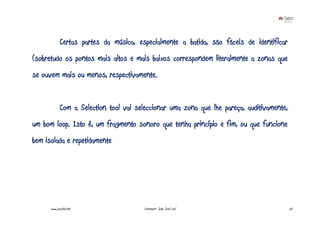 Certas partes da música, especialmente a batida, são fáceis de identificar
(sobretudo os pontos mais altos e mais baixos correspondem literalmente a zonas que
se ouvem mais ou menos, respectivamente.


             Com a Selection tool vai seleccionar uma zona que lhe pareça, auditivamente,
um bom loop. Isto é, um fragmento sonoro que tenha princípio e fim, ou que funcione
bem isolada e repetidamente




      www.joaoleal.net                   Formador: João José Leal                           67
 