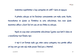 Poderemos experimentar o loop carregando em shift + barra de espaços.


             A primeira selecção só irá funcionar correctamente com muita sorte. Assim,
necessitamos de ajustar as fronteiras da zona seleccionada. Para esse ajuste
deveremos utilizar a Zoom Tool em cada um dos limites da selecção.


             Depois do Loop estar correctamente seleccionado (quando soar bem) é altura de
o transformar num ficheiro mp3.


             O mp3 é um formato áudio que, entre outras vantagens, nos permite utilizar
um loop sem que este seja muito pesado (ideal para a internet).

      www.joaoleal.net                   Formador: João José Leal                            68
 