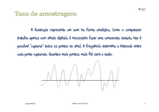 Taxa de amostragem

              A ilustração representa um som na forma analógica. Como o computador
trabalha apenas com sinais digitais, é necessário fazer uma conversão, todavia, não é
possível "capturar" todos os pontos do sinal. A frequência determina o intervalo entre
cada ponto capturado. Quantos mais pontos, mais fiel será o áudio.




     www.joaoleal.net                  Formador: João José Leal                          7
 