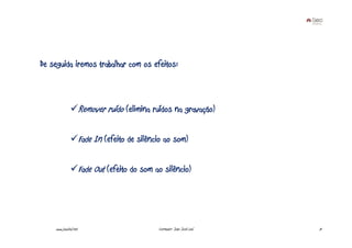 De seguida iremos trabalhar com os efeitos:



                       Remover ruído (elimina ruídos na gravação)

                       Fade In (efeito de silêncio ao som)

                       Fade Out (efeito do som ao silêncio)




    www.joaoleal.net                            Formador: João José Leal   71
 