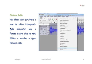 Remover Ruído:
Este efeito serve para limpar o
som de ruídos indesejáveis.
Após        seleccionar   todo   o
ficheiro de som, clicar no menu
Efeitos e escolher a opção
Remover ruído.




       www.joaoleal.net              Formador: João José Leal   72
 