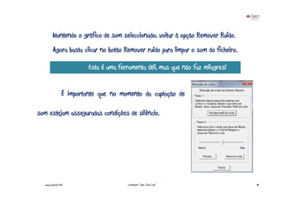 Mantendo o gráfico de som seleccionado, voltar à opção Remover Ruído.
         Agora basta clicar no botão Remover ruído para limpar o som do ficheiro.

                          Esta é uma ferramenta útil, mas que não faz milagres!


                 É importante que no momento da captação de

som estejam asseguradas condições de silêncio.




  www.joaoleal.net                       Formador: João José Leal                   74
 