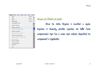 Gravar um ficheiro de áudio:
                             Clicar no menu Arquivo e escolher a opção
                   Exportar. O Audacity permite exportar em WAV (sem
                   compressão), mp3 (se o codec mp3 estiver disponível no
                   computador) e OggVorbis.




www.joaoleal.net           Formador: João José Leal                     75
 