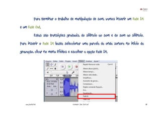 Para terminar o trabalho de manipulação de som, vamos inserir um Fade In
e um Fade Out.
                Estas são transições graduais, do silêncio ao som e do som ao silêncio.
Para inserir o Fade In basta seleccionar uma parcela da onda sonora no início da
gravação, clicar no menu Efeitos e escolher a opção Fade In.




   www.joaoleal.net                      Formador: João José Leal                          80
 