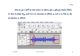Nota-se que o perfil da onda sonora se alterou após a aplicação destes efeitos.
Se clicar no botão Play, ouvir-se-á um crescendo do silêncio ao som e, no final do clip,
um regresso ao silêncio.




      www.joaoleal.net                    Formador: João José Leal                             82
 