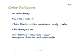 Criar Podcasts
 Após instalar o Audacity :

 1º Faça o unzip do encoder LAME

 2º Copie o ficheiro lame_enc.dll para a pasta Programa – Audacity – Plug-ins

 3º Abra o Audacity vá ao Menu

 Editar – Preferências – Formato Ficheiro – Localizar
 livraria : procurar o ficheiro (lame_enc.dll) no seu disco rígido.




  www.joaoleal.net                  Formador: João José Leal                    84
 