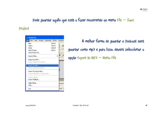 Pode guardar aquilo que está a fazer recorrendo ao menu File – Save
Project

                                                       A melhor forma de guardar o Podcast será
                                      guardar como mp3 e para isso, deverá seleccionar a
                                      opção Export to MP3 – Menu File




    www.joaoleal.net                     Formador: João José Leal                                 88
 