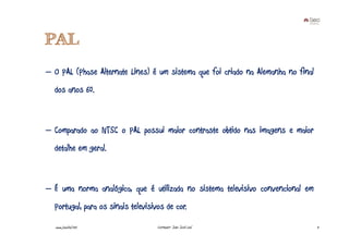 PAL
– O PAL (Phase Alternate Lines) é um sistema que foi criado na Alemanha no final
  dos anos 60.



– Comparado ao NTSC o PAL possui maior contraste obtido nas imagens e maior
  detalhe em geral.



– É uma norma analógica, que é utilizada no sistema televisivo convencional em
  Portugal, para os sinais televisivos de cor.
  www.joaoleal.net                  Formador: João José Leal                       11
 