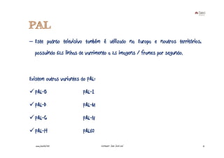 PAL
– Este padrão televisivo também é utilizado na Europa e noutros territórios,
  possuindo 625 linhas de varrimento a 25 imagens / frames por segundo.



Existem outras variantes do PAL:

  PAL-B                  PAL-I

  PAL-D                  PAL-M

  PAL-G                  PAL-N

  PAL-H                  PAL60

   www.joaoleal.net                Formador: João José Leal                    12
 
