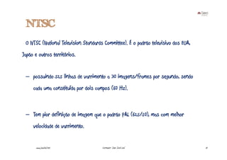 NTSC
 O NTSC (National Television Standards Committee). É o padrão televisivo dos EUA,
Japão e outros territórios.


 – possuindo 525 linhas de varrimento a 30 imagens/frames por segundo, sendo
     cada uma constituída por dois campos (60 Hz).



 – Tem pior definição de imagem que o padrão PAL (625/50), mas com melhor
     velocidade de varrimento.


       www.joaoleal.net               Formador: João José Leal                      13
 