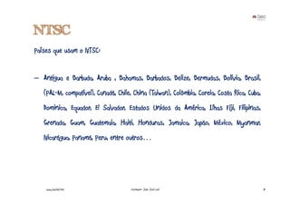 NTSC
Países que usam o NTSC:


– Antigua e Barbuda, Aruba , Bahamas, Barbados, Belize, Bermudas, Bolívia, Brasil,
   (PAL-M, compatível), Canadá, Chile, China (Taiwan), Colômbia, Coreia, Costa Rica, Cuba,
   Dominica, Equador, El Salvador, Estados Unidos da América, Ilhas Fiji, Filipinas,
   Grenada, Guam, Guatemala, Haiti, Honduras, Jamaica, Japão, México, Myanmar,
   Nicarágua, Panamá, Peru, entre outros…




    www.joaoleal.net                 Formador: João José Leal                                14
 