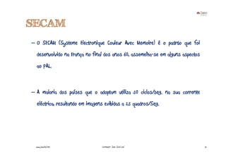 SECAM
– O SECAM (Systeme Electronique Couleur Avec Memoire) é o padrão que foi
   desenvolvido na França no final dos anos 60, assemelha-se em alguns aspectos
   ao PAL.



– A maioria dos países que o adoptam utiliza 50 ciclos/seg. na sua corrente
   eléctrica, resultando em imagens exibidas a 25 quadros/Seg.




  www.joaoleal.net                Formador: João José Leal                        15
 