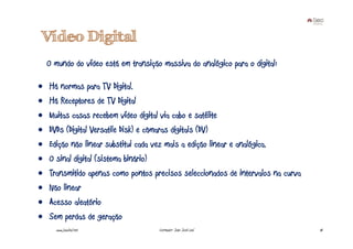 Vídeo Digital
    O mundo do vídeo está em transição massiva do analógico para o digital:

•   Há normas para TV Digital.
•   Há Receptores de TV Digital
•   Muitas casas recebem vídeo digital via cabo e satélite
•   DVDs (Digital Versatile Disk) e câmaras digitais (DV)
•   Edição não linear substitui cada vez mais a edição linear e analógica.
•   O sinal digital (sistema binário)
•   Transmitido apenas como pontos precisos seleccionados de intervalos na curva
•   Não linear
•   Acesso aleatório
•   Sem perdas de geração
      www.joaoleal.net                Formador: João José Leal                     18
 
