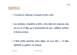 MPEG
 – É um padrão de compressão e transporte de áudio e vídeo.



 – Para demonstrar a importância do MPEG, o vídeo digital sem compressão exige
      uma taxa de 190 Mbps, que é demasiadamente alta para a viabilidade económica
      de diversos serviços.



 – O MPEG permite representar vídeos digitais com taxas entre 1 a 30 Mbps,
      dependendo da qualidade a ser alcançada.

 www.joaoleal.net                   Formador: João José Leal                         19
 