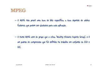 MPEG
 – O MPEG não prevê uma taxa de bits específica, a taxa depende de vários
      factores, que podem ser ajustados para cada aplicação.



 – O nome MPEG vem do grupo que o criou, “Moving Pictures Experts Group”, e é
      um padrão de compressão que foi definido no trabalho em conjunto da ISO e
      IEC.




  www.joaoleal.net                  Formador: João José Leal                      20
 