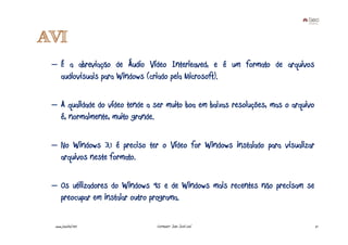 AVI
 – É a abreviação de Áudio Vídeo Interleaved, e é um formato de arquivos
   audiovisuais para Windows (criado pela Microsoft).

 – A qualidade do vídeo tende a ser muito boa em baixas resoluções, mas o arquivo
   é, normalmente, muito grande.

 – No Windows 3.1 é preciso ter o Vídeo for Windows instalado para visualizar
   arquivos neste formato.

 – Os utilizadores do Windows 95 e de Windows mais recentes não precisam se
   preocupar em instalar outro programa.

  www.joaoleal.net               Formador: João José Leal                           21
 